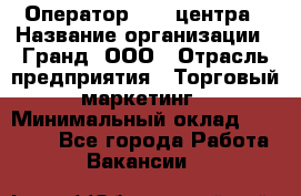 Оператор Call-центра › Название организации ­ Гранд, ООО › Отрасль предприятия ­ Торговый маркетинг › Минимальный оклад ­ 30 000 - Все города Работа » Вакансии   